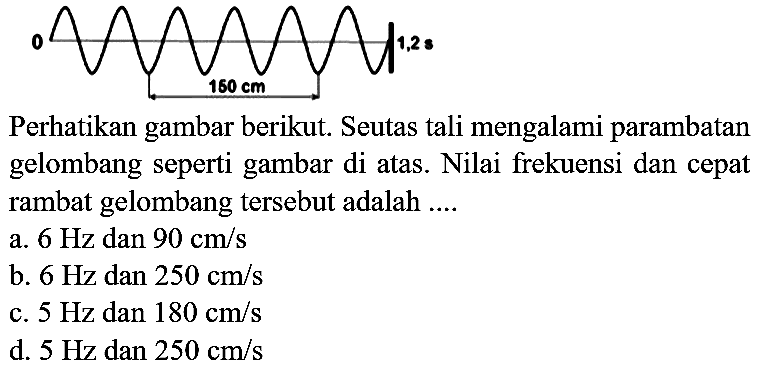 Perhatikan gambar berikut. Seutas tali mengalami parambatan gelombang seperti gambar di atas. Nilai frekuensi dan cepat rambat gelombang tersebut adalah ....
a.  6 Hz  dan  90 cm / s 
b.  6 Hz  dan  250 cm / s 
c.  5 Hz  dan  180 cm / s 
d.  5 Hz  dan  250 cm / s 