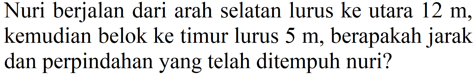 Nuri berjalan dari arah selatan lurus ke utara  12 m , kemudian belok ke timur lurus  5 m , berapakah jarak dan perpindahan yang telah ditempuh nuri?