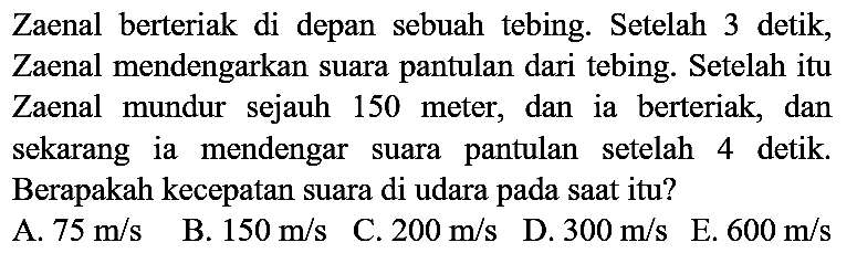 Zaenal berteriak di depan sebuah tebing. Setelah 3 detik, Zaenal mendengarkan suara pantulan dari tebing. Setelah itu Zaenal mundur sejauh 150 meter, dan ia berteriak, dan sekarang ia mendengar suara pantulan setelah 4 detik. Berapakah kecepatan suara di udara pada saat itu?