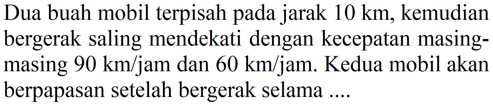 Dua buah mobil terpisah pada jarak  10 km , kemudian bergerak saling mendekati dengan kecepatan masingmasing  90 km / jam  dan  60 km / jam . Kedua mobil akan berpapasan setelah bergerak selama ....