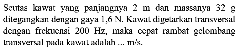 Seutas kawat yang panjangnya 2 m dan massanya 32 g ditegangkan dengan gaya 1,6 N. Kawat digetarkan transversal dengan frekuensi 200 Hz, maka cepat rambat gelombang transversal pada kawat adalah  ... m/s.