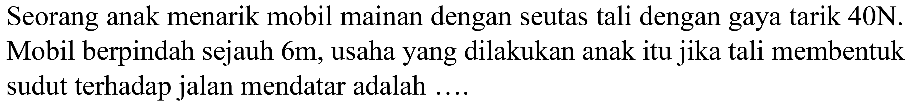 Seorang anak menarik mobil mainan dengan seutas tali dengan gaya tarik 40N. Mobil berpindah sejauh  6 m , usaha yang dilakukan anak itu jika tali membentuk sudut terhadap jalan mendatar adalah ....