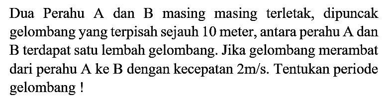 Dua Perahu A dan B masing masing terletak, dipuncak gelombang yang terpisah sejauh 10 meter, antara perahu A dan B terdapat satu lembah gelombang. Jika gelombang merambat dari perahu A ke B dengan kecepatan 2 m/s. Tentukan periode gelombang!