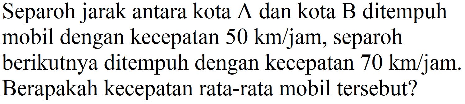 Separoh jarak antara kota A dan kota B ditempuh mobil dengan kecepatan  50 km / jam , separoh berikutnya ditempuh dengan kecepatan  70 km / jam . Berapakah kecepatan rata-rata mobil tersebut?