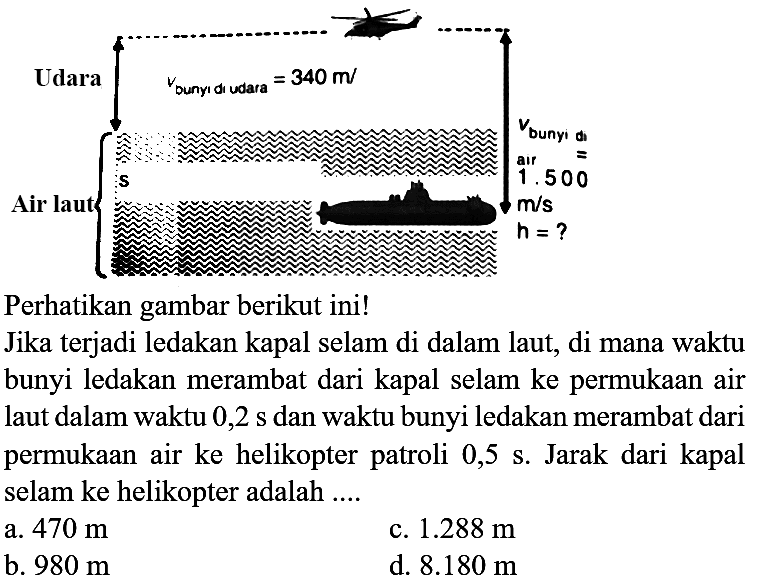 Udara Air laut V(bunyi di udara) = 340 m/s V(bunyi di air) = 1.500 m/s h = ? 
Perhatikan gambar berikut ini! Jika terjadi ledakan kapal selam di dalam laut, di mana waktu bunyi ledakan merambat dari kapal selam ke permukaan air laut dalam waktu  0,2 s  dan waktu bunyi ledakan merambat dari permukaan air ke helikopter patroli 0,5 s. Jarak dari kapal selam ke helikopter adalah ....
a.  470 m 
c.  1.288 m 
b.  980 m 
d.  8.180 m 