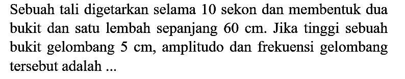 Sebuah tali digetarkan selama 10 sekon dan membentuk dua bukit dan satu lembah sepanjang 60 cm. Jika tinggi sebuah bukit gelombang 5 cm, amplitudo dan frekuensi gelombang tersebut adalah ...