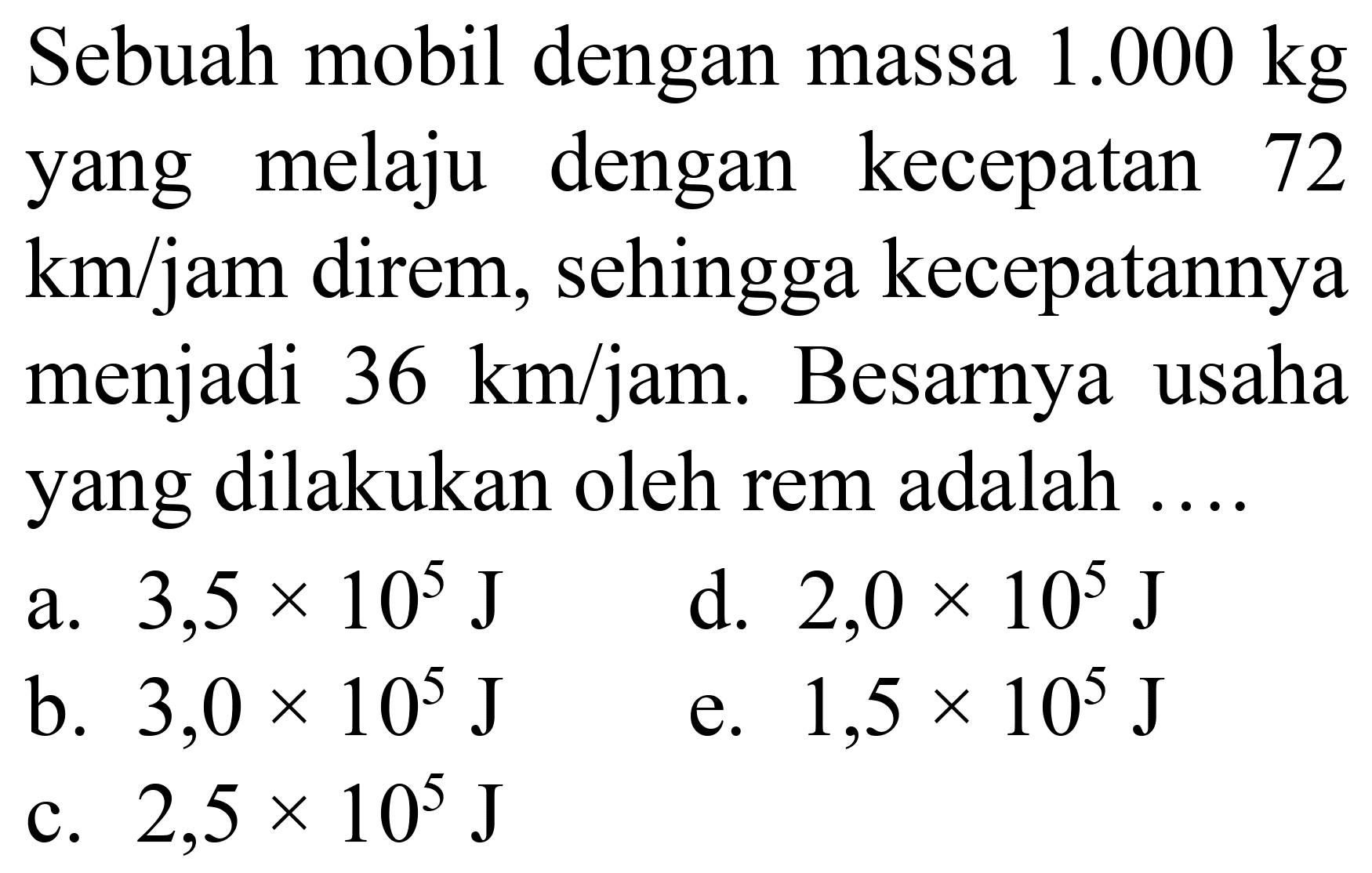 Sebuah mobil dengan massa  1.000 kg  yang melaju dengan kecepatan 72  km / jam  direm, sehingga kecepatannya menjadi  36 ~km / jam . Besarnya usaha yang dilakukan oleh rem adalah ....
a.  3,5 x 10^(5) ~J 
d.  2,0 x 10^(5) ~J 
b.  3,0 x 10^(5) ~J 
e.  1,5 x 10^(5) ~J 
c.  2,5 x 10^(5) ~J 