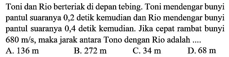 Toni dan Rio berteriak di depan tebing. Toni mendengar bunyi pantul suaranya 0,2 detik kemudian dan Rio mendengar bunyi pantul suaranya 0,4 detik kemudian. Jika cepat rambat bunyi 680 m/s, maka jarak antara Tono dengan Rio adalah ....
