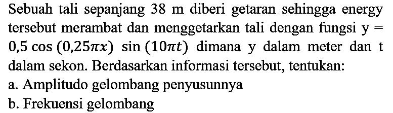 Sebuah tali sepanjang 38 m diberi getaran sehingga energy tersebut merambat dan menggetarkan tali dengan fungsi y= 0,5 cos (0,25 pi x) sin (10 pi t) dimana y dalam meter dan t dalam sekon. Berdasarkan informasi tersebut, tentukan:
a. Amplitudo gelombang penyusunnya
b. Frekuensi gelombang 