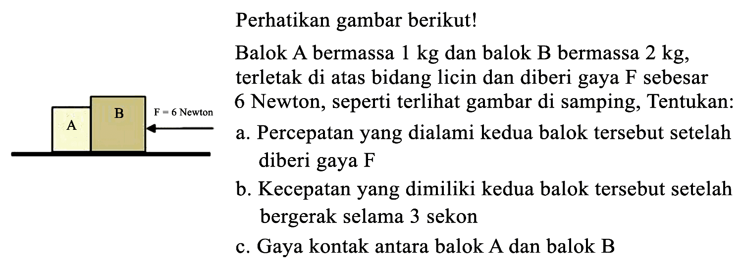 A B F = 6 Newton Perhatikan gambar berikut! Balok A bermassa 1 kg dan balok B bermassa 2 kg, terletak di atas bidang licin dan diberi gaya F sebesar 6 Newton, seperti terlihat gambar di samping, Tentukan: a. Percepatan yang dialami kedua balok tersebut setelah diberi gaya F b. Kecepatan yang dimiliki kedua balok tersebut setelah bergerak selama 3 sekon c. Gaya kontak antara balok A dan balok B
