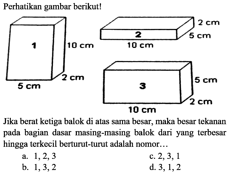 Perhatikan gambar berikut!
Jika berat ketiga balok di atas sama besar, maka besar tekanan pada bagian dasar masing-masing balok dari yang terbesar hingga terkecil berturut-turut adalah nomor...
a.  1,2,3 
c.  2,3,1 
b.  1,3,2 
d.  3,1,2 