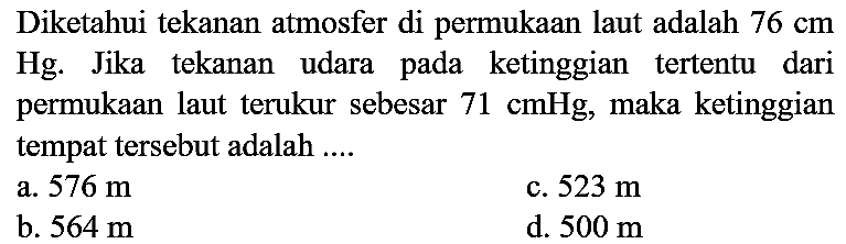 Diketahui tekanan atmosfer di permukaan laut adalah  76 cm  Hg. Jika tekanan udara pada ketinggian tertentu dari permukaan laut terukur sebesar  71 cmHg , maka ketinggian tempat tersebut adalah ....
a.  576 m 
c.  523 m 
b.  564 m 
d.  500 m 