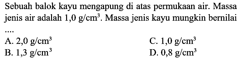 Sebuah balok kayu mengapung di atas permukaan air. Massa jenis air adalah  1,0 ~g / cm^(3) . Massa jenis kayu mungkin bernilai
A.  2,0 ~g / cm^(3) 
C.  1,0 ~g / cm^(3) 
B.  1,3 ~g / cm^(3) 
D.  0,8 ~g / cm^(3) 