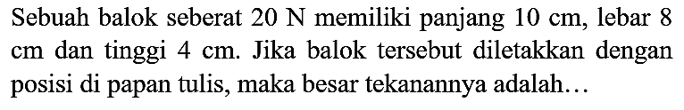 Sebuah balok seberat  20 ~N  memiliki panjang  10 cm , lebar 8  cm  dan tinggi  4 cm . Jika balok tersebut diletakkan dengan posisi di papan tulis, maka besar tekanannya adalah...