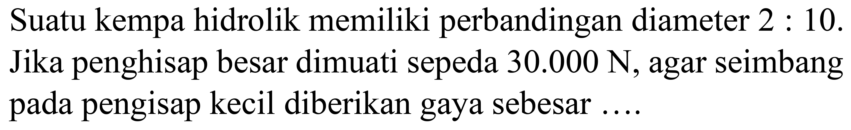 Suatu kempa hidrolik memiliki perbandingan diameter  2: 10 . Jika penghisap besar dimuati sepeda  30.000 ~N , agar seimbang pada pengisap kecil diberikan gaya sebesar ....