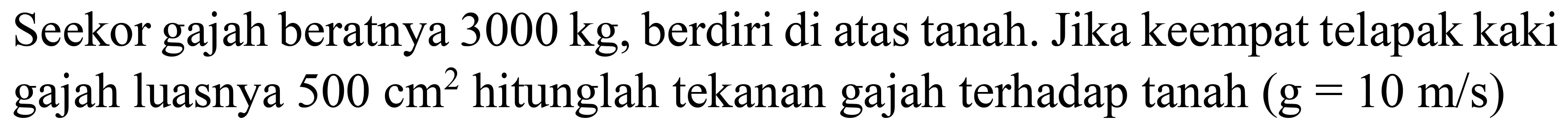 Seekor gajah beratnya  3000 kg , berdiri di atas tanah. Jika keempat telapak kaki gajah luasnya  500 cm^(2)  hitunglah tekanan gajah terhadap tanah  (g=10 m / s)