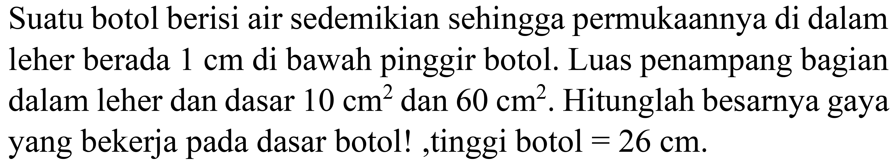 Suatu botol berisi air sedemikian sehingga permukaannya di dalam leher berada  1 cm  di bawah pinggir botol. Luas penampang bagian dalam leher dan dasar  10 cm^(2)  dan  60 cm^(2) . Hitunglah besarnya gaya yang bekerja pada dasar botol! ,tinggi botol  =26 cm .