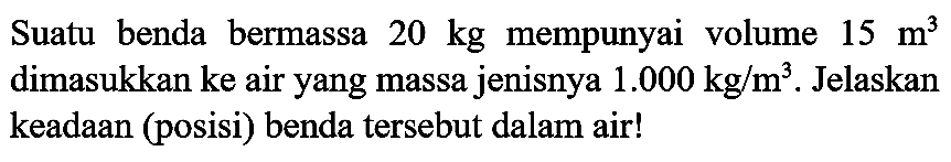 Suatu benda bermassa  20 kg  mempunyai volume  15 m^(3)  dimasukkan ke air yang massa jenisnya  1.000 kg / m^(3) . Jelaskan keadaan (posisi) benda tersebut dalam air!