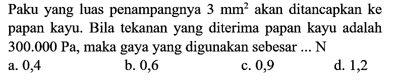 Paku yang luas penampangnya  3 ~mm^(2)  akan ditancapkan ke papan kayu. Bila tekanan yang diterima papan kayu adalah  300.000 ~Pa , maka gaya yang digunakan sebesar ...  N 
a. 0,4
b. 0,6
c. 0,9
d. 1,2