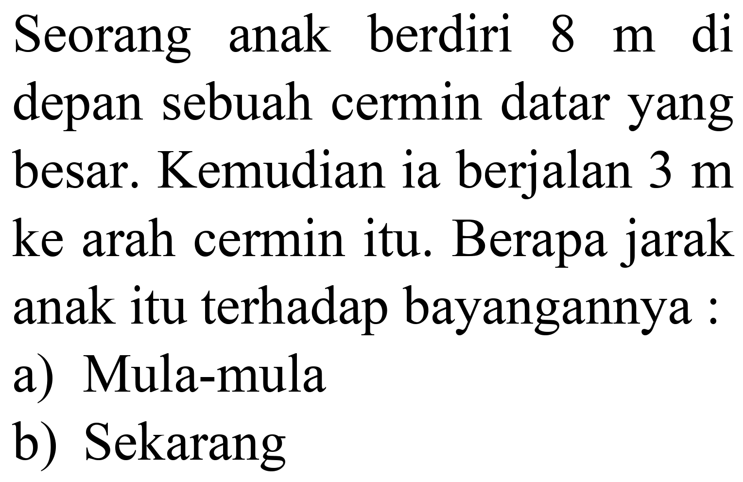 Seorang anak berdiri  8 m  di depan sebuah cermin datar yang besar. Kemudian ia berjalan  3 m  ke arah cermin itu. Berapa jarak anak itu terhadap bayangannya :
a) Mula-mula
b) Sekarang