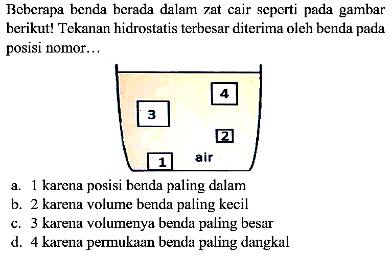 Beberapa benda berada dalam zat cair seperti pada gambar berikut! Tekanan hidrostatis terbesar diterima oleh benda pada posisi nomor...
a. 1 karena posisi benda paling dalam
b. 2 karena volume benda paling kecil
c. 3 karena volumenya benda paling besar
d. 4 karena permukaan benda paling dangkal