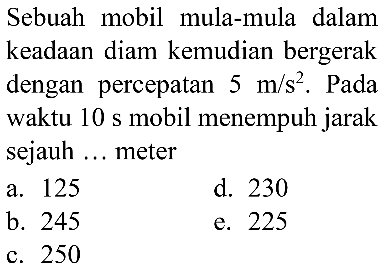 Sebuah mobil mula-mula dalam keadaan diam kemudian bergerak dengan percepatan  5 m / s^(2) . Pada waktu 10 s mobil menempuh jarak sejauh ... meter
a. 125
d. 230
b. 245
e. 225
c. 250