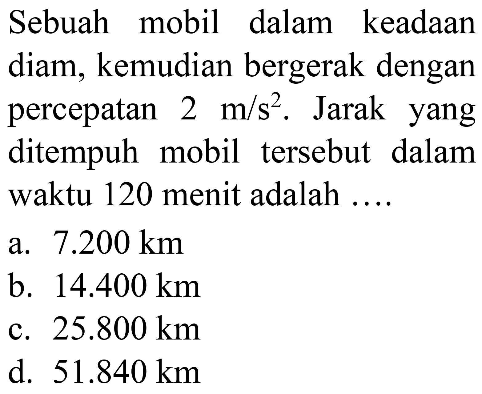 Sebuah mobil dalam keadaan diam, kemudian bergerak dengan percepatan  2 m / s^(2) . Jarak yang ditempuh mobil tersebut dalam waktu 120 menit adalah ....
a.  7.200 ~km 
b.  14.400 ~km 
c.  25.800 ~km 
d.  51.840 ~km 