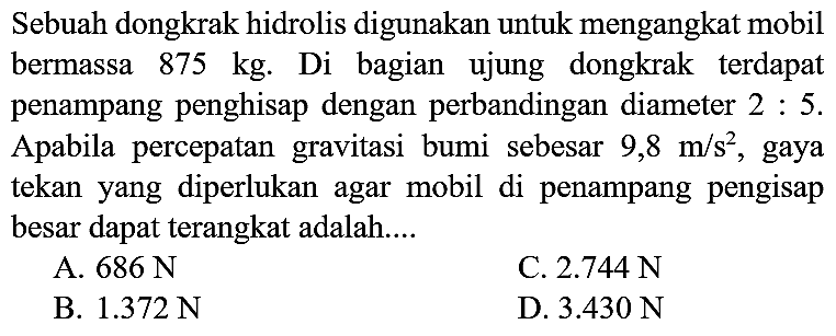 Sebuah dongkrak hidrolis digunakan untuk mengangkat mobil bermassa  875 kg . Di bagian ujung dongkrak terdapat penampang penghisap dengan perbandingan diameter  2: 5 . Apabila percepatan gravitasi bumi sebesar  9,8 m / s^(2) , gaya tekan yang diperlukan agar mobil di penampang pengisap besar dapat terangkat adalah....
A.  686 ~N 
C.  2.744 ~N 
B.  1.372 ~N 
D.  3.430 ~N 