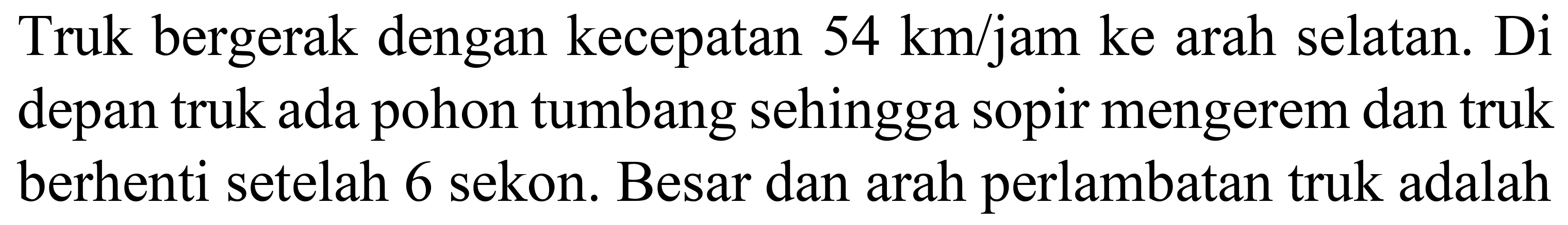 Truk bergerak dengan kecepatan  54 ~km / jam  ke arah selatan. Di depan truk ada pohon tumbang sehingga sopir mengerem dan truk berhenti setelah 6 sekon. Besar dan arah perlambatan truk adalah