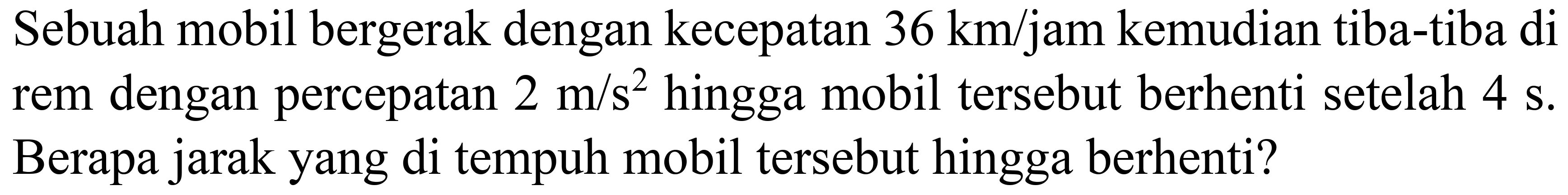 Sebuah mobil bergerak dengan kecepatan  36 ~km / jam  kemudian tiba-tiba di rem dengan percepatan  2 m / s^(2)  hingga mobil tersebut berhenti setelah  4 ~s . Berapa jarak yang di tempuh mobil tersebut hingga berhenti?