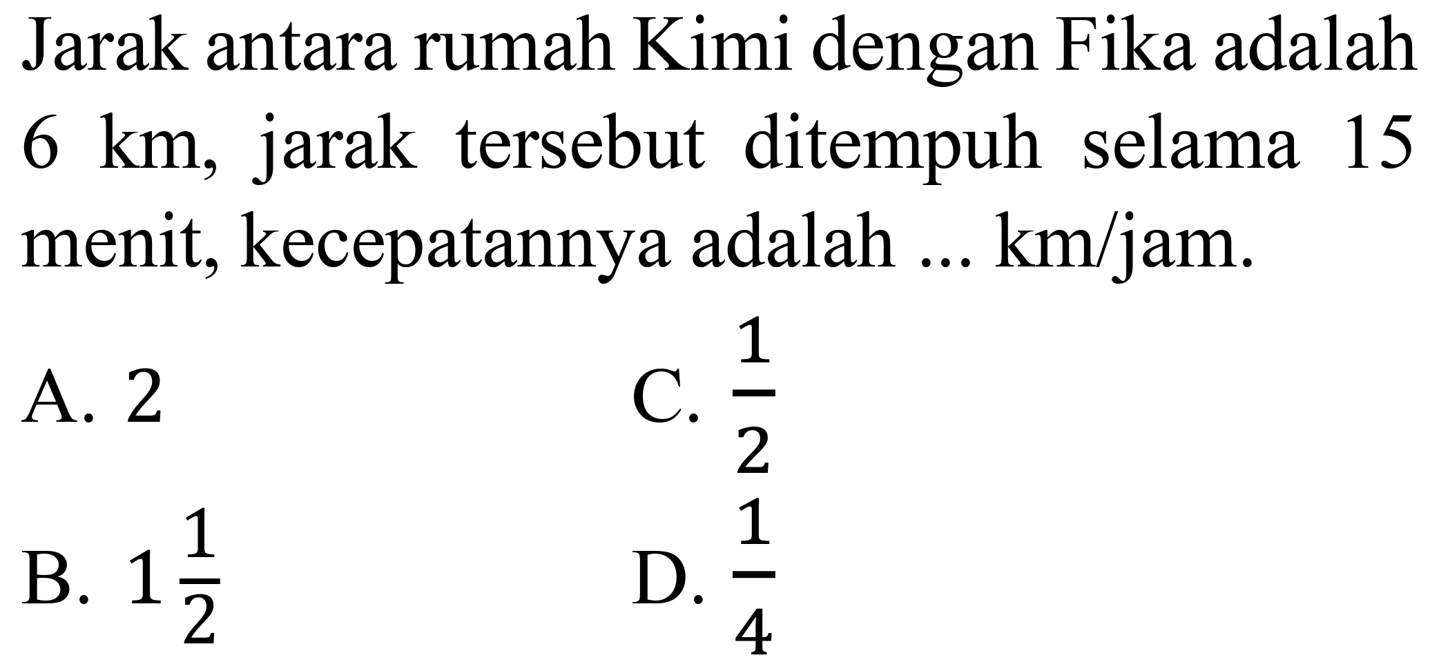 Jarak antara rumah Kimi dengan Fika adalah  6 ~km , jarak tersebut ditempuh selama 15 menit, kecepatannya adalah ... km/jam.
A. 2
C.  (1)/(2) 
B.  1 (1)/(2) 
D.  (1)/(4) 