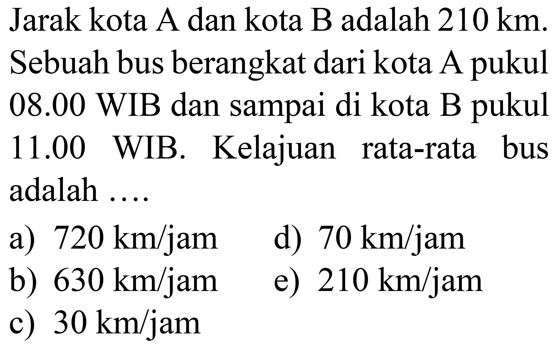 Jarak kota A dan kota B adalah  210 ~km . Sebuah bus berangkat dari kota A pukul 08.00 WIB dan sampai di kota B pukul  11.00  WIB. Kelajuan rata-rata bus adalah ....
a)  720 ~km / jam 
d)  70 ~km / jam 
b)  630 ~km / jam 
e)  210 ~km / jam 
c)  30 ~km / jam 