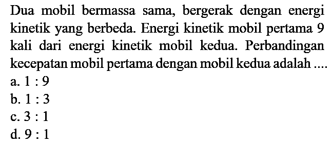 Dua mobil bermassa sama, bergerak dengan energi kinetik yang berbeda. Energi kinetik mobil pertama 9 kali dari energi kinetik mobil kedua. Perbandingan kecepatan mobil pertama dengan mobil kedua adalah ....