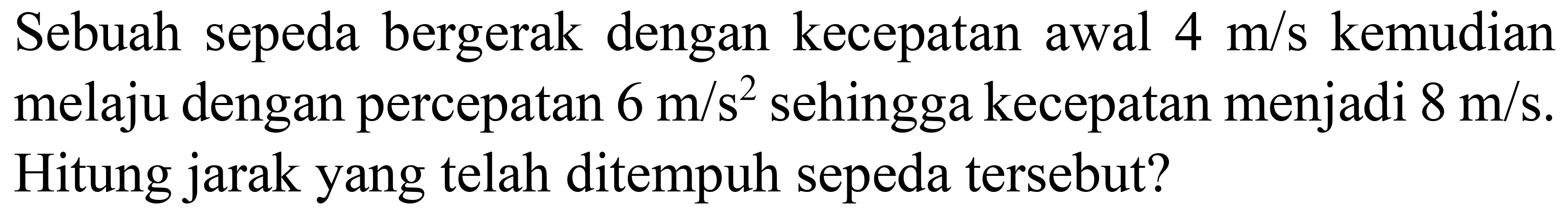 Sebuah sepeda bergerak dengan kecepatan awal  4 m / s  kemudian melaju dengan percepatan  6 m / s^(2)  sehingga kecepatan menjadi  8 m / s . Hitung jarak yang telah ditempuh sepeda tersebut?