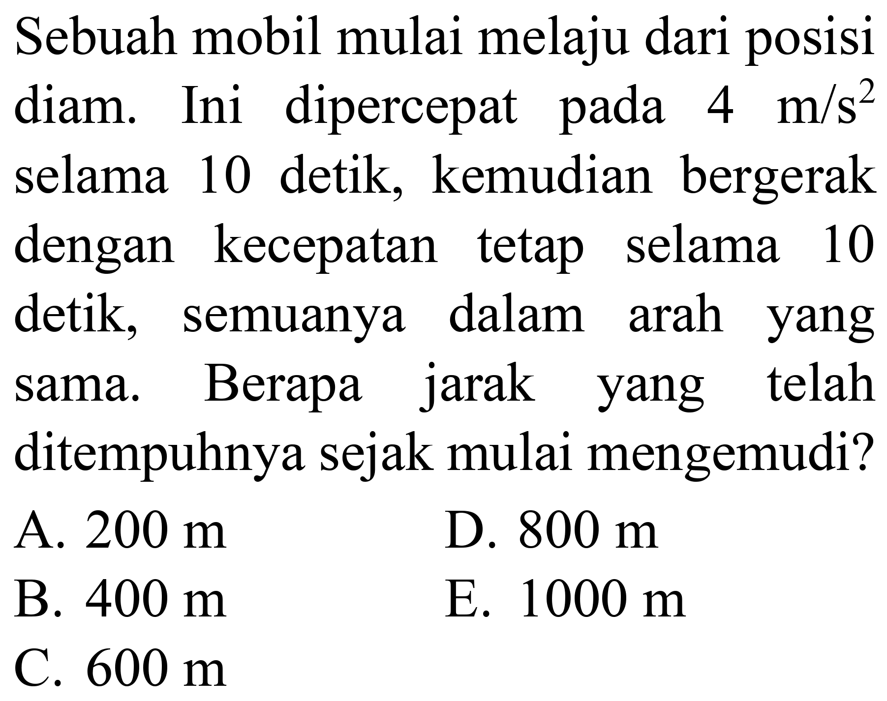 Sebuah mobil mulai melaju dari posisi diam. Ini dipercepat pada  4 m / s^(2)  selama 10 detik, kemudian bergerak dengan kecepatan tetap selama 10 detik, semuanya dalam arah yang sama. Berapa jarak yang telah ditempuhnya sejak mulai mengemudi?
A.  200 m 
D.  800 m 
B.  400 m 
E.  1000 m 
C.  600 m 