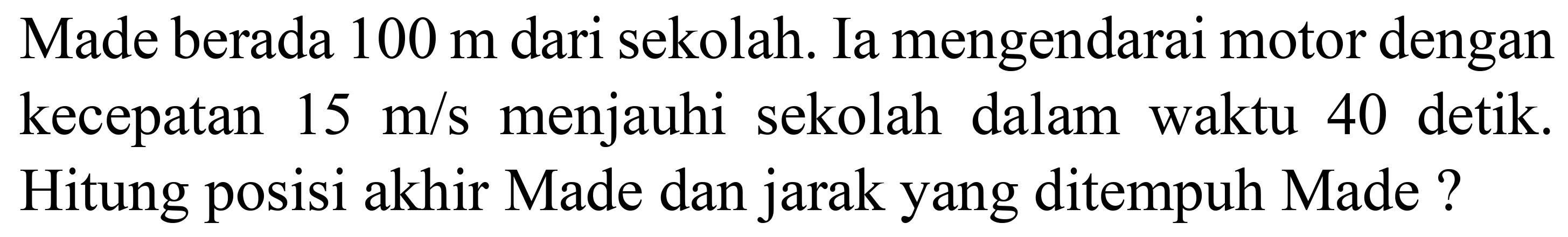 Made berada  100 m  dari sekolah. Ia mengendarai motor dengan kecepatan  15 m / s  menjauhi sekolah dalam waktu 40 detik. Hitung posisi akhir Made dan jarak yang ditempuh Made ?