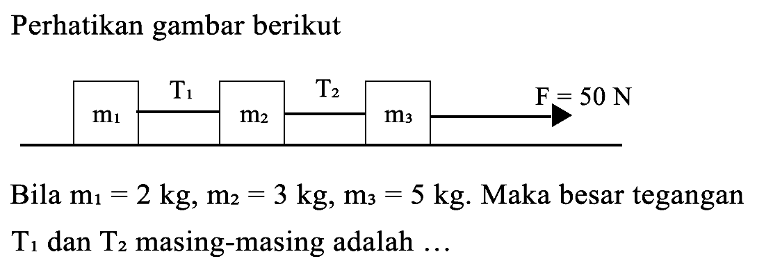 Perhatikan gambar berikut 
T1 T2 F= 50 N m1 m2 m3 Bila m1=2 kg, m2 = 3 kg, m3= 5 kg. Maka besar tegangan T1 dan T2 masing-masing adalah ...