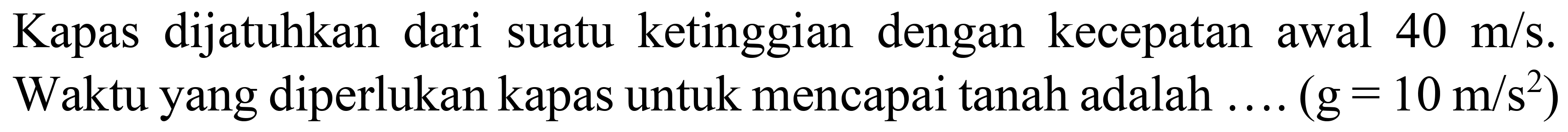 Kapas dijatuhkan dari suatu ketinggian dengan kecepatan awal  40 m / s . Waktu yang diperlukan kapas untuk mencapai tanah adalah ....  (g=10 m / s^(2))