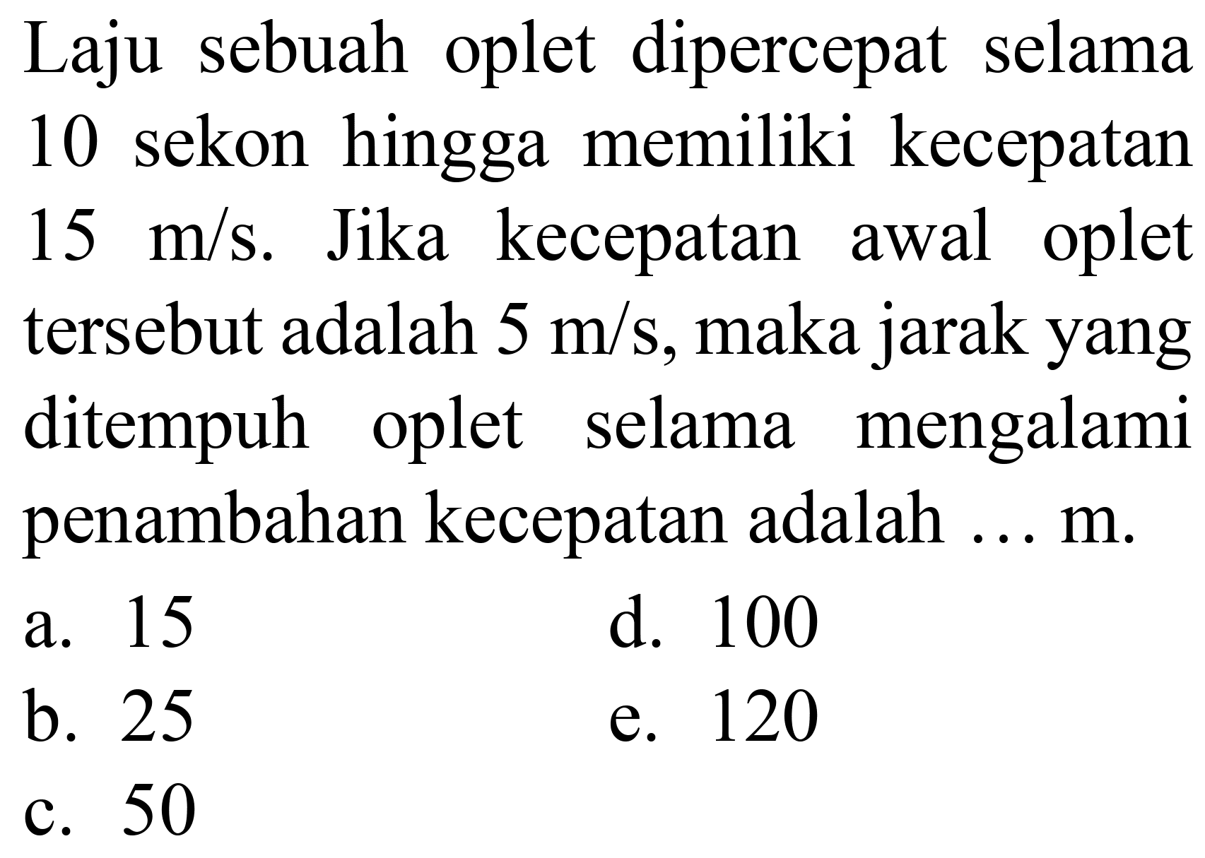 Laju sebuah oplet dipercepat selama 10 sekon hingga memiliki kecepatan  15 m / s . Jika kecepatan awal oplet tersebut adalah  5 m / s , maka jarak yang ditempuh oplet selama mengalami penambahan kecepatan adalah ... m.
a. 15
d. 100
b. 25
e. 120
c. 50