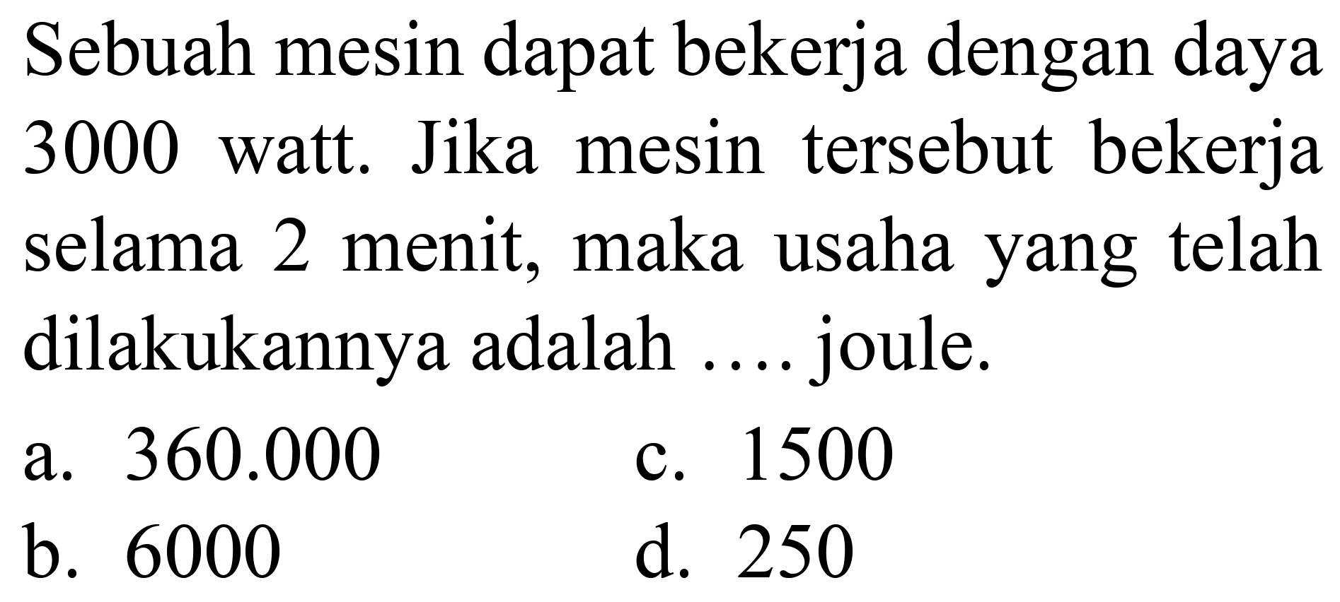 Sebuah mesin dapat bekerja dengan daya 3000 watt. Jika mesin tersebut bekerja selama 2 menit, maka usaha yang telah dilakukannya adalah .... joule.
a.  360.000 
c. 1500
b. 6000
d. 250