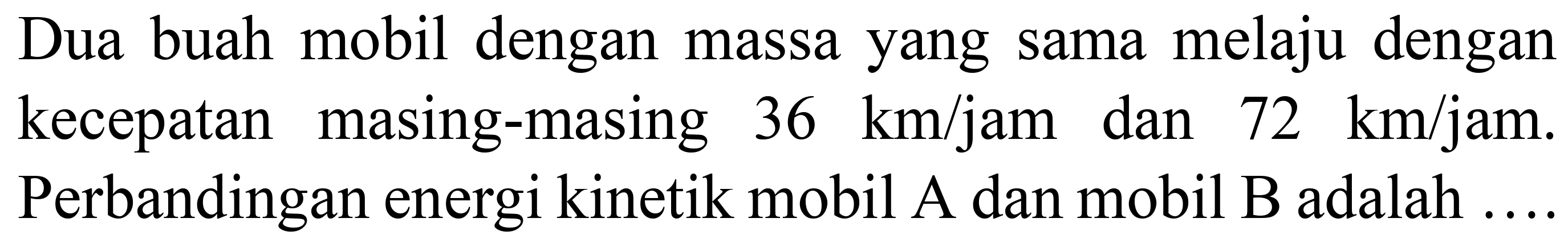 Dua buah mobil dengan massa yang sama melaju dengan kecepatan masing-masing  36 ~km / jam  dan  72 ~km / jam . Perbandingan energi kinetik mobil A dan mobil  B  adalah ....