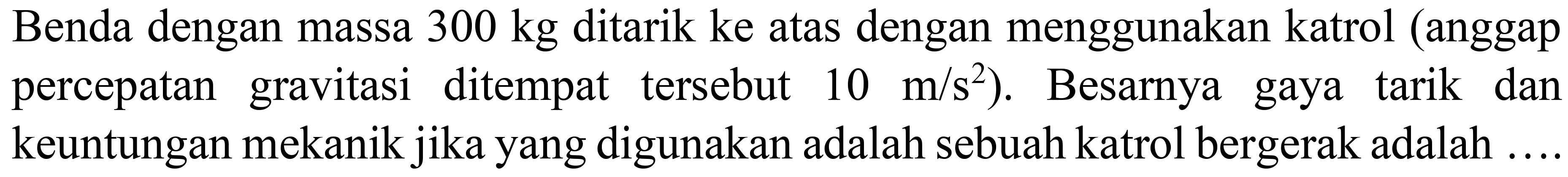 Benda dengan massa  300 kg  ditarik ke atas dengan menggunakan katrol (anggap percepatan gravitasi ditempat tersebut  10 m / s^(2) . Besarnya gaya tarik dan keuntungan mekanik jika yang digunakan adalah sebuah katrol bergerak adalah ....