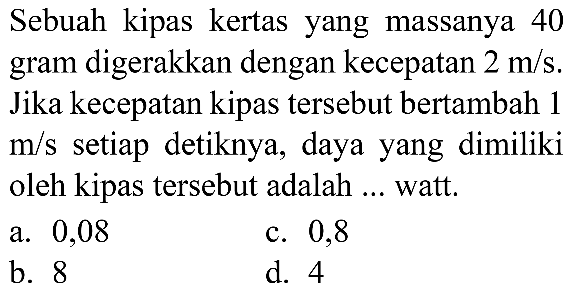 Sebuah kipas kertas yang massanya 40 gram digerakkan dengan kecepatan  2 m / s . Jika kecepatan kipas tersebut bertambah 1  m / s  setiap detiknya, daya yang dimiliki oleh kipas tersebut adalah ... watt.
a. 0,08
c. 0,8
b. 8
d. 4