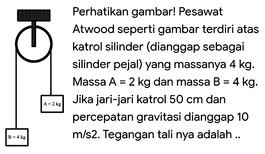 \begin{array}/{ll} { Perhatikan gambar! Pesawat } &  &  { Atwood seperti gambar terdiri atas }  &  { katrol silinder (dianggap sebagai }  &  { silinder pejal) yang massanya } 4  &  { Massa } A=2 kg  { dan massa } B=4 kg .  &  { Jika jari-jari katrol } 50 cm  { dan }  &  { percepatan gravitasi dianggap } 10  &  { m/s2. Tegangan tali nya adalah .. }\end{array}