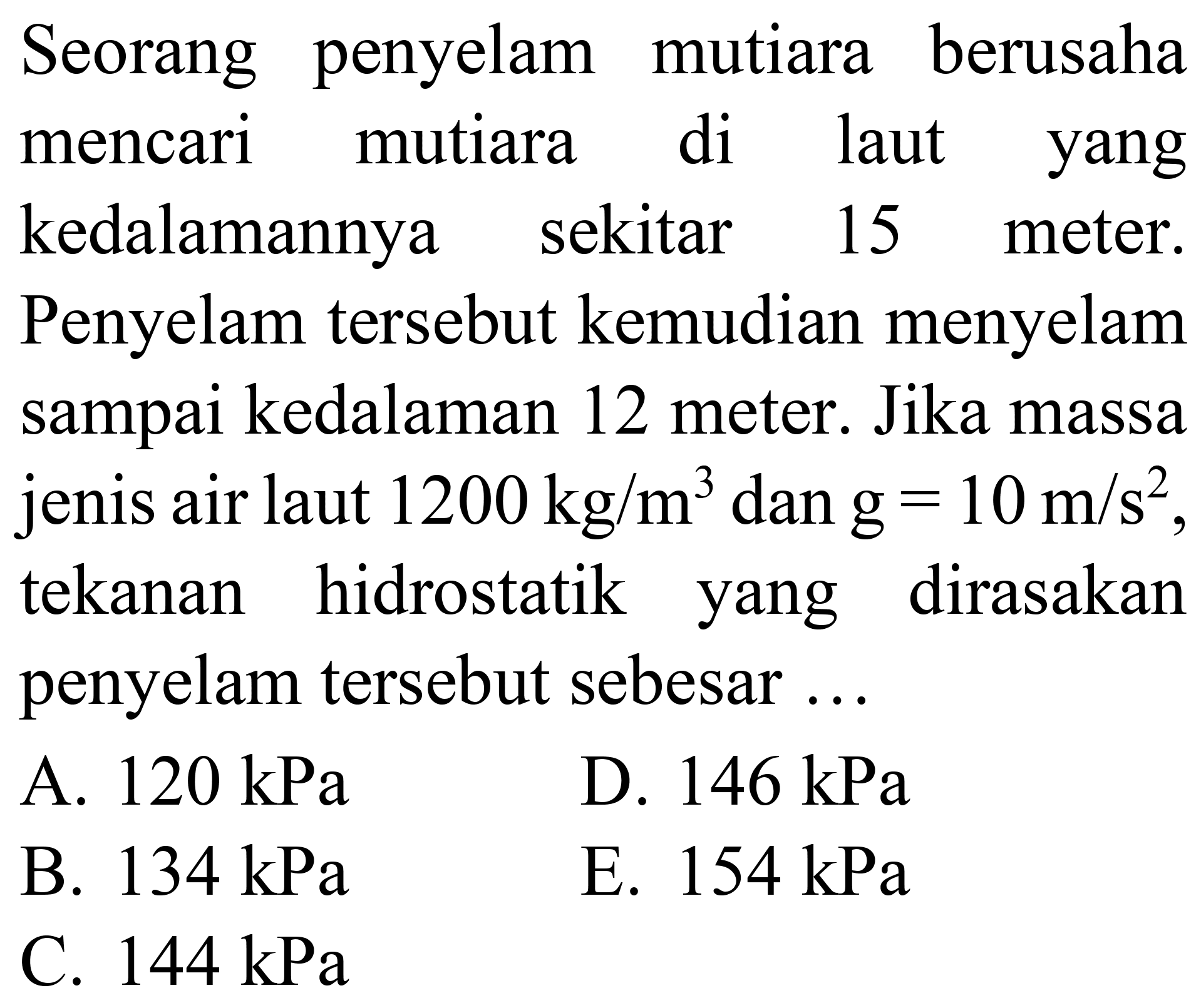 Seorang penyelam mutiara berusaha mencari mutiara di laut yang kedalamannya sekitar 15 meter. Penyelam tersebut kemudian menyelam sampai kedalaman 12 meter. Jika massa jenis air laut  1200 kg / m^(3)  dan  g=10 m / s^(2) , tekanan hidrostatik yang dirasakan penyelam tersebut sebesar ...
A.  120 kPa 
D.  146 kPa 
B.  134 kPa 
E.  154 kPa 
C.  144 kPa 