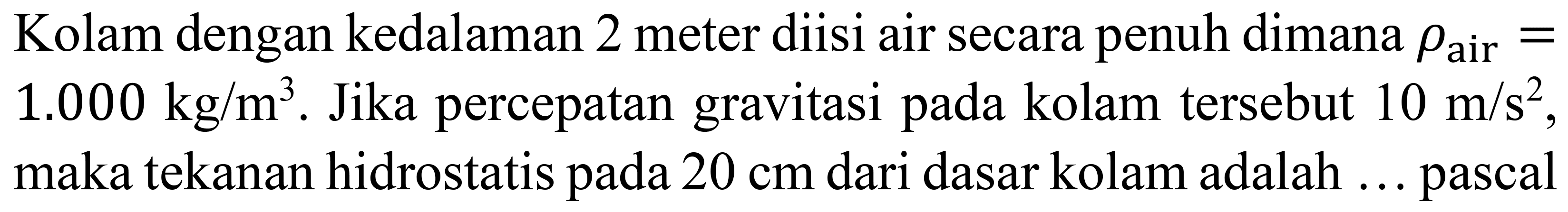 Kolam dengan kedalaman 2 meter diisi air secara penuh dimana  rho_(air)=   1.000 kg / m^(3) . Jika percepatan gravitasi pada kolam tersebut  10 m / s^(2) , maka tekanan hidrostatis pada  20 cm  dari dasar kolam adalah ... pascal