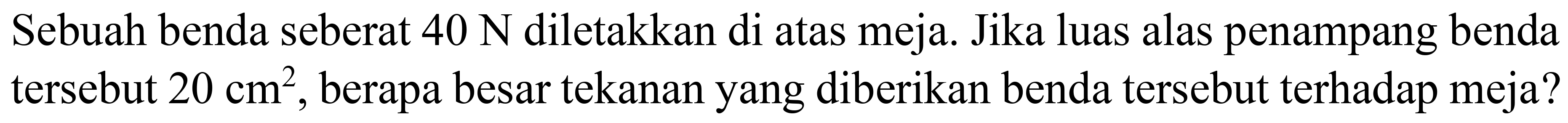Sebuah benda seberat  40 ~N  diletakkan di atas meja. Jika luas alas penampang benda tersebut  20 cm^(2) , berapa besar tekanan yang diberikan benda tersebut terhadap meja?