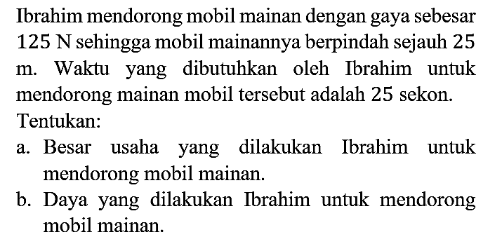 Ibrahim mendorong mobil mainan dengan gaya sebesar 125 N sehingga mobil mainannya berpindah sejauh 25 m. Waktu yang dibutuhkan oleh Ibrahim untuk mendorong mainan mobil tersebut adalah 25 sekon. Tentukan:
a. Besar usaha yang dilakukan Ibrahim untuk mendorong mobil mainan.
b. Daya yang dilakukan Ibrahim untuk mendorong mobil mainan.