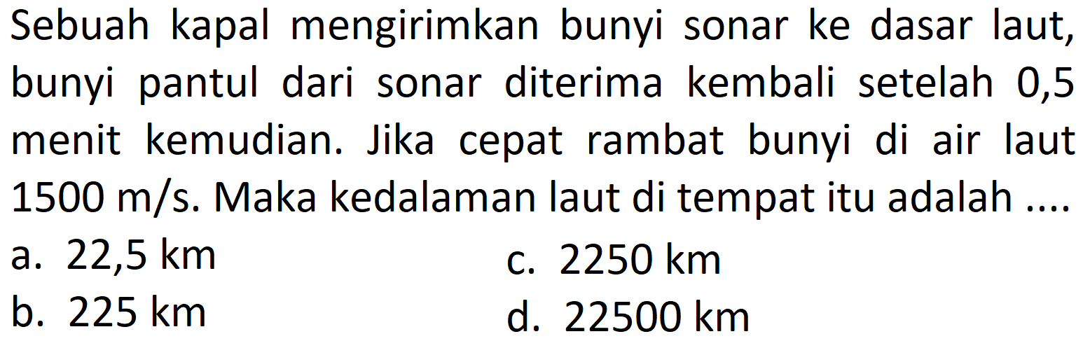 Sebuah kapal mengirimkan bunyi sonar ke dasar laut, bunyi pantul dari sonar diterima kembali setelah 0,5 menit kemudian. Jika cepat rambat bunyi di air laut  1500 m / s . Maka kedalaman laut di tempat itu adalah ....
a.  22,5 km 
C.  2250 km 
b.  225 km 
d.  22500 km 