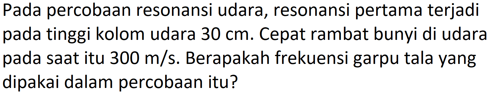 Pada percobaan resonansi udara, resonansi pertama terjadi pada tinggi kolom udara  30 cm . Cepat rambat bunyi di udara pada saat itu  300 m / s . Berapakah frekuensi garpu tala yang dipakai dalam percobaan itu?